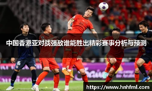 中国香港亚对战强敌谁能胜出精彩赛事分析与预测